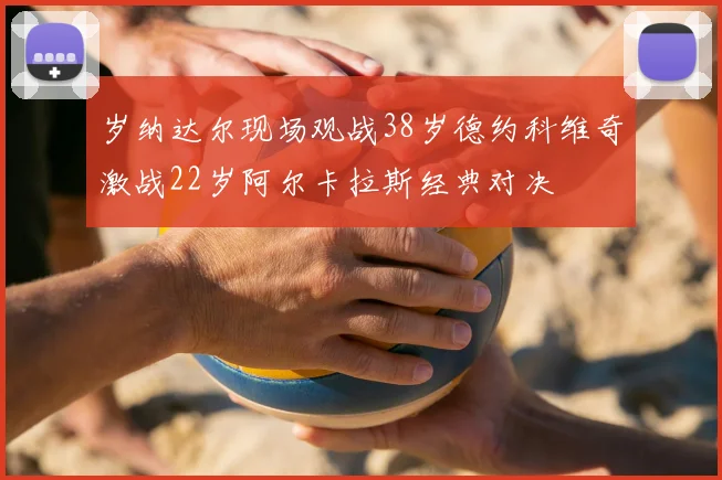 岁纳达尔现场观战38岁德约科维奇激战22岁阿尔卡拉斯经典对决