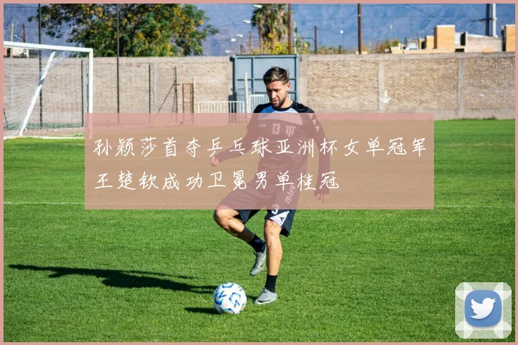 孙颖莎首夺乒乓球亚洲杯女单冠军王楚钦成功卫冕男单桂冠