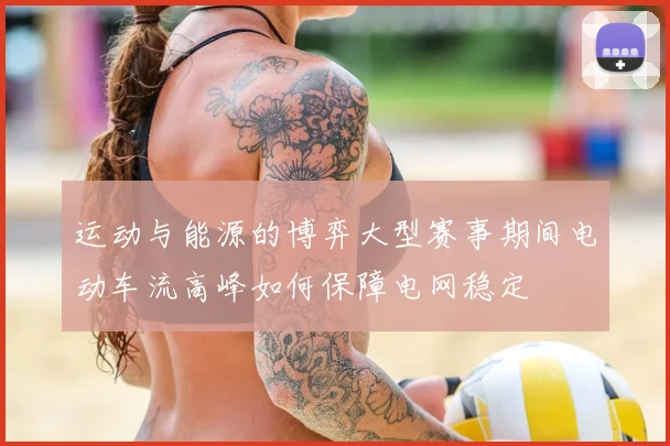 运动与能源的博弈大型赛事期间电动车流高峰如何保障电网稳定