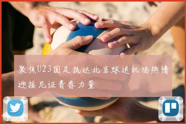 聚焦U23国足抵达北京球迷机场热情迎接见证青春力量