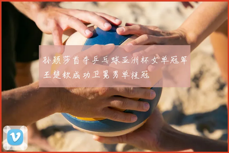 孙颖莎首夺乒乓球亚洲杯女单冠军王楚钦成功卫冕男单桂冠