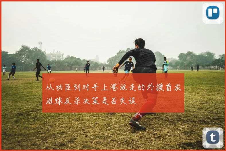 从功臣到对手上港放走的外援首发进球反杀决策是否失误