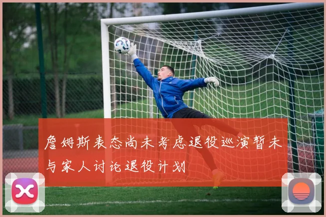 詹姆斯表态尚未考虑退役巡演暂未与家人讨论退役计划