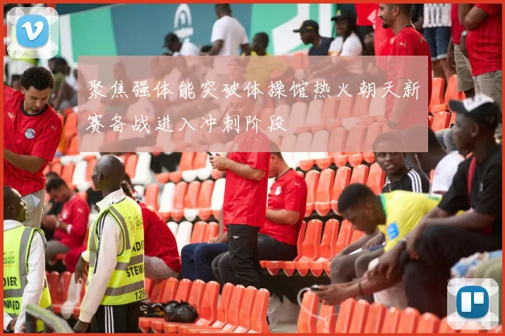 聚焦强体能突破体操馆热火朝天新赛备战进入冲刺阶段