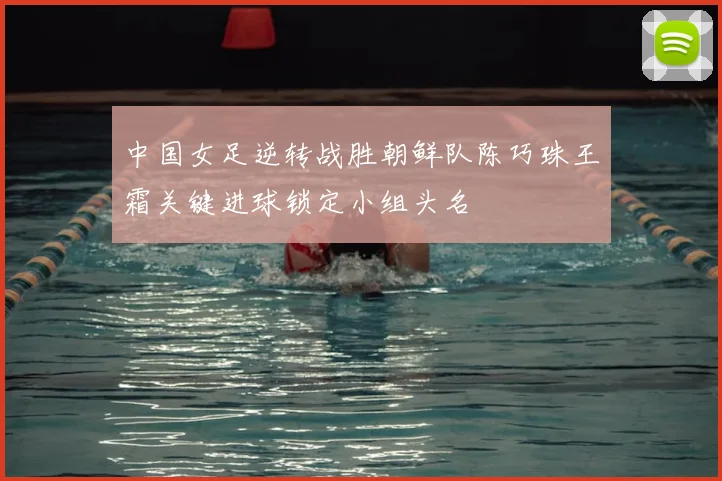 中国女足逆转战胜朝鲜队陈巧珠王霜关键进球锁定小组头名