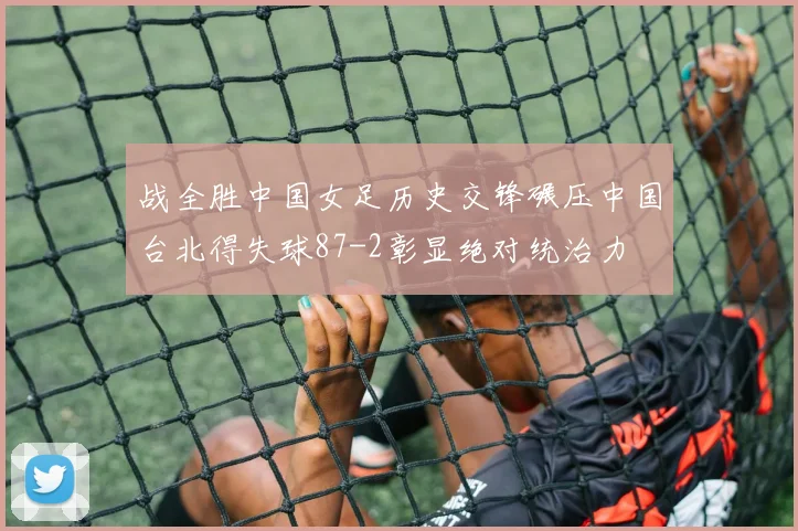 战全胜中国女足历史交锋碾压中国台北得失球87-2彰显绝对统治力