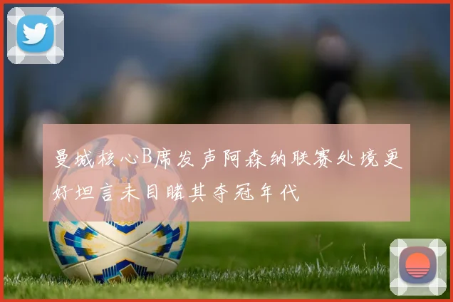 曼城核心B席发声阿森纳联赛处境更好坦言未目睹其夺冠年代