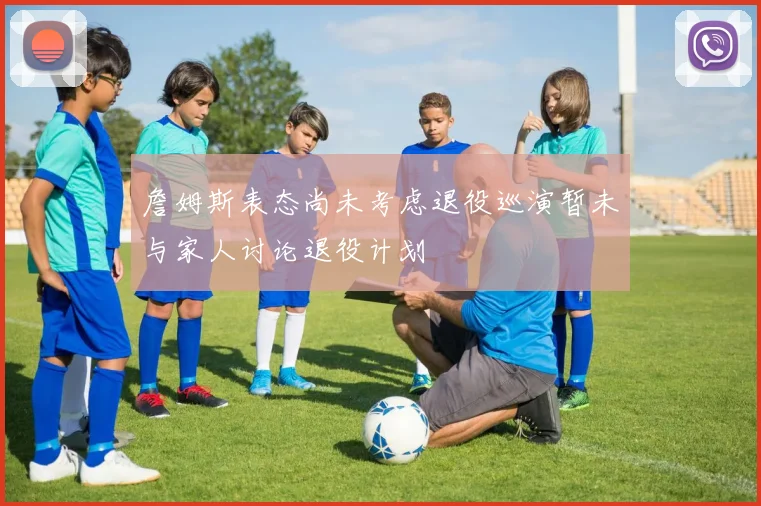 詹姆斯表态尚未考虑退役巡演暂未与家人讨论退役计划