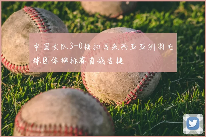 中国女队3-0横扫马来西亚亚洲羽毛球团体锦标赛首战告捷