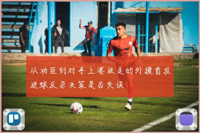 从功臣到对手上港放走的外援首发进球反杀决策是否失误