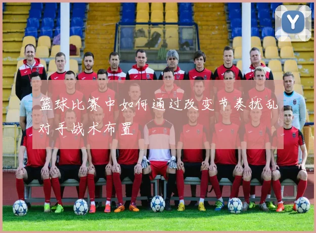 篮球比赛中如何通过改变节奏扰乱对手战术布置