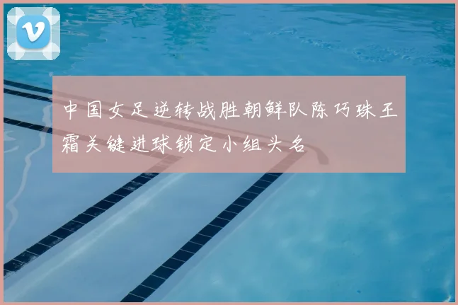 中国女足逆转战胜朝鲜队陈巧珠王霜关键进球锁定小组头名