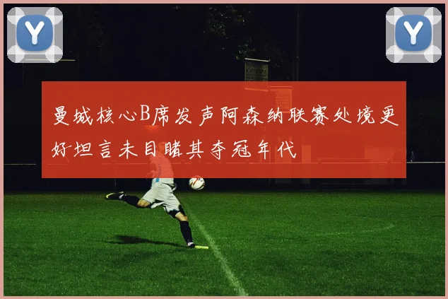 曼城核心B席发声阿森纳联赛处境更好坦言未目睹其夺冠年代